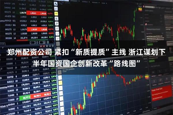 郑州配资公司 紧扣“新质提质”主线 浙江谋划下半年国资国企创新改革“路线图”