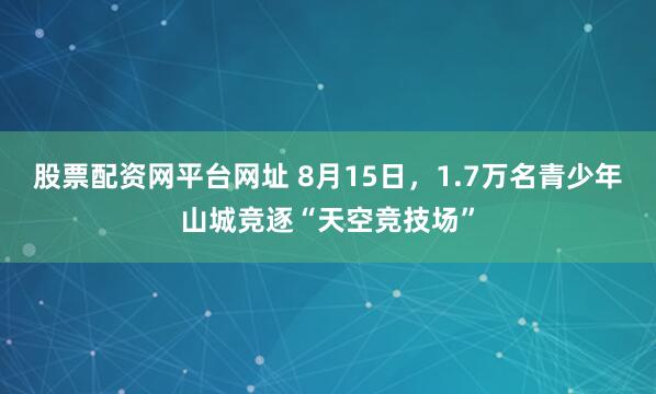 股票配资网平台网址 8月15日，1.7万名青少年山城竞逐“天空竞技场”