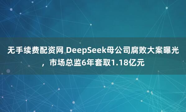 无手续费配资网 DeepSeek母公司腐败大案曝光，市场总监6年套取1.18亿元