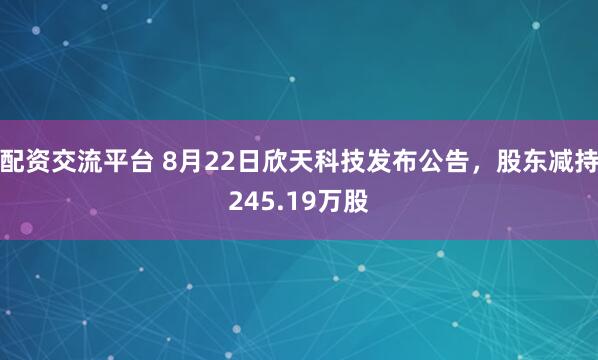 配资交流平台 8月22日欣天科技发布公告，股东减持245.19万股