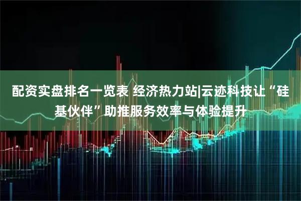 配资实盘排名一览表 经济热力站|云迹科技让“硅基伙伴”助推服务效率与体验提升