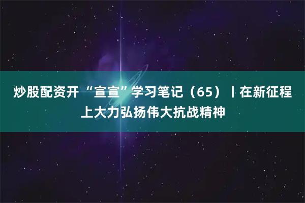 炒股配资开 “宣宣”学习笔记（65）丨在新征程上大力弘扬伟大抗战精神
