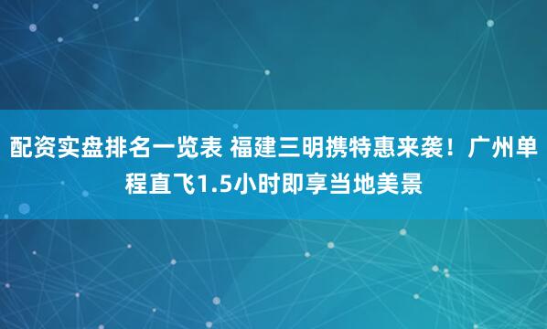 配资实盘排名一览表 福建三明携特惠来袭！广州单程直飞1.5小时即享当地美景