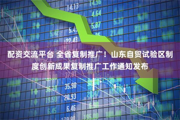 配资交流平台 全省复制推广！山东自贸试验区制度创新成果复制推广工作通知发布