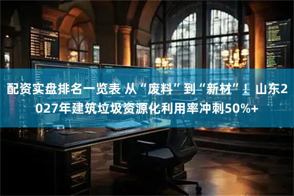 配资实盘排名一览表 从“废料”到“新材”！山东2027年建筑垃圾资源化利用率冲刺50%+