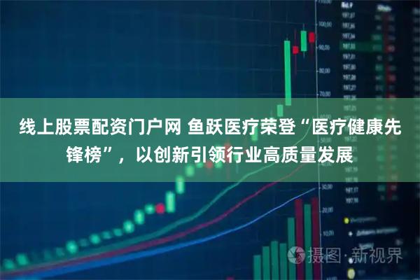 线上股票配资门户网 鱼跃医疗荣登“医疗健康先锋榜”，以创新引领行业高质量发展