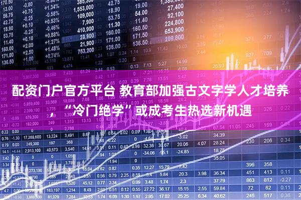 配资门户官方平台 教育部加强古文字学人才培养，“冷门绝学”或成考生热选新机遇