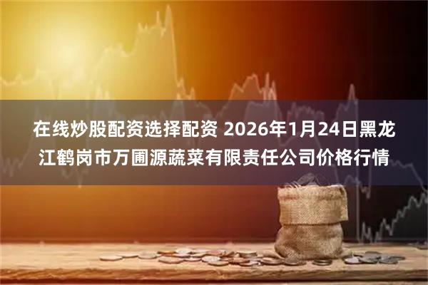 在线炒股配资选择配资 2026年1月24日黑龙江鹤岗市万圃源蔬菜有限责任公司价格行情