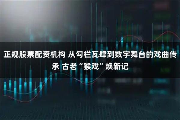 正规股票配资机构 从勾栏瓦肆到数字舞台的戏曲传承 古老“猴戏”焕新记