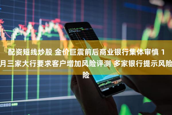 配资短线炒股 金价巨震前后商业银行集体审慎 1月三家大行要求客户增加风险评测 多家银行提示风险