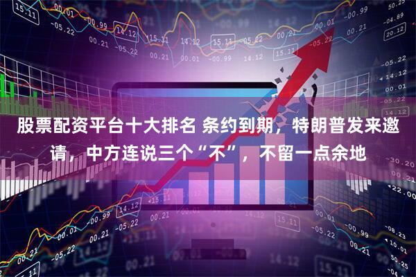 股票配资平台十大排名 条约到期，特朗普发来邀请，中方连说三个“不”，不留一点余地