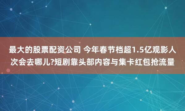 最大的股票配资公司 今年春节档超1.5亿观影人次会去哪儿?短剧靠头部内容与集卡红包抢流量