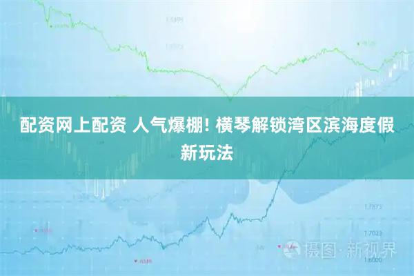 配资网上配资 人气爆棚! 横琴解锁湾区滨海度假新玩法