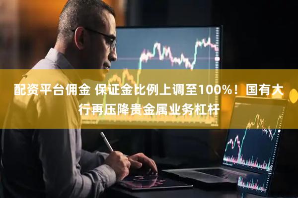 配资平台佣金 保证金比例上调至100%！国有大行再压降贵金属业务杠杆