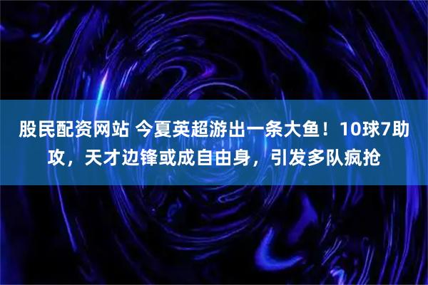 股民配资网站 今夏英超游出一条大鱼！10球7助攻，天才边锋或成自由身，引发多队疯抢