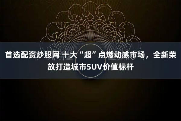 首选配资炒股网 十大“超”点燃动感市场，全新荣放打造城市SUV价值标杆