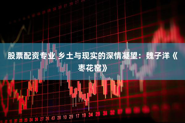 股票配资专业 乡土与现实的深情凝望：魏子洋《枣花窑》