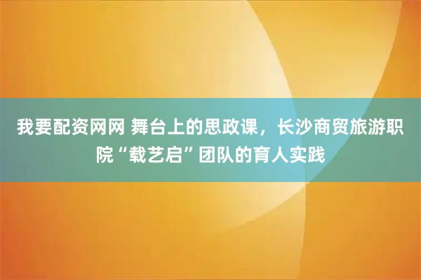 我要配资网网 舞台上的思政课，长沙商贸旅游职院“载艺启”团队的育人实践