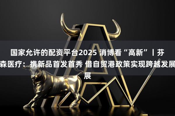 国家允许的配资平台2025 消博看“高新”丨芬森医疗：携新品首发首秀 借自贸港政策实现跨越发展